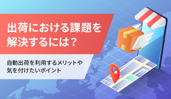 出荷における課題を解決するには？自動出荷を利用するメリットや気を付けたいポイント