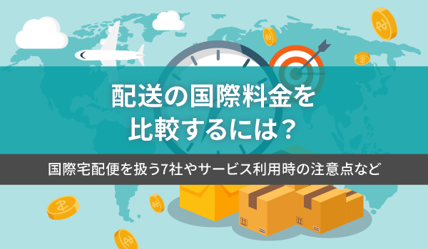 配送の国際料金を比較するには？国際宅配便を扱う7社やサービス利用時の注意点など