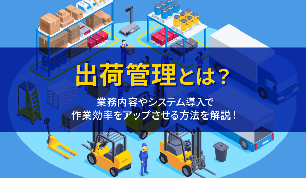 出荷管理とは？業務内容やシステム導入で作業効率をアップさせる方法を解説！