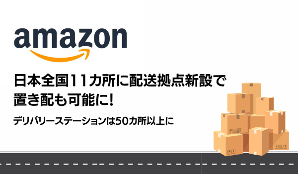 Amazon、日本全国11カ所に配送拠点新設で置き配も可能！ デリバリーステーションは50カ所以上に