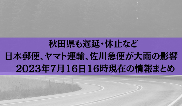 秋田県も遅延・休止など　日本郵便、ヤマト運輸、佐川急便が大雨の影響　2023年7月16日（日）16時00分現在の情報まとめ