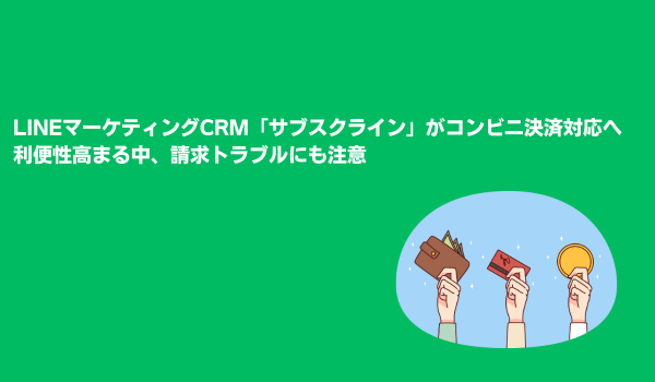 LINEマーケティングCRM「サブスクライン」がコンビニ決済対応へ　利便性高まる中、請求トラブルにも注意