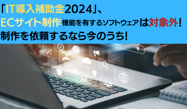 「IT導入補助金2024」、ECサイト制作機能を有するソフトウェアは対象外！　制作を依頼するなら今のうち！