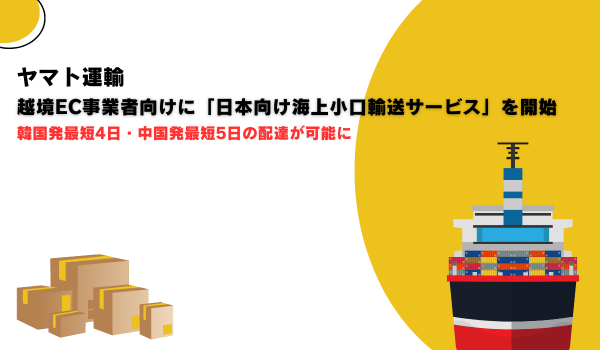 ヤマト運輸、越境EC事業者向けに「日本向け海上小口輸送サービス」を開始　韓国発最短4日・中国発最短5日の配達が可能に