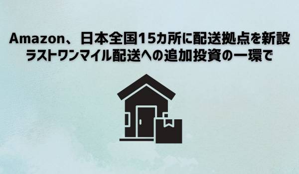 Amazon、日本全国15カ所に配送拠点を新設　ラストワンマイル配送への追加投資の一環で　