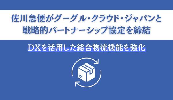 佐川急便がグーグル・クラウド・ジャパンと戦略的パートナーシップ協定を締結　DXを活用した総合物流機能を強化