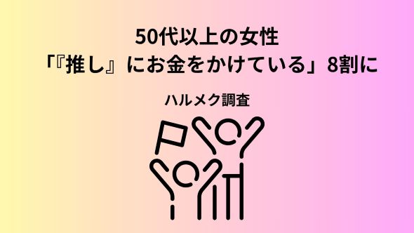 【50代以上女性の「推し」に関する意識・実態調査2026】「推し」にお金をかけている割合が8割に増加